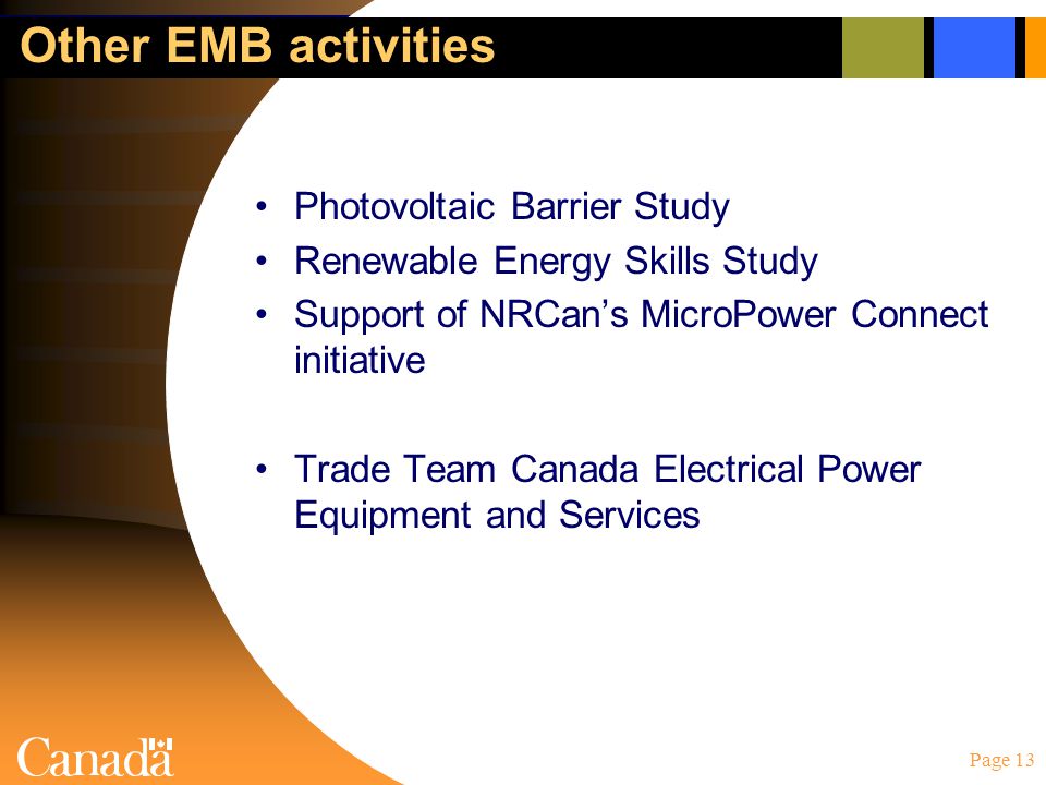 Page 13 Other EMB activities Photovoltaic Barrier Study Renewable Energy Skills Study Support of NRCan’s MicroPower Connect initiative Trade Team Canada Electrical Power Equipment and Services