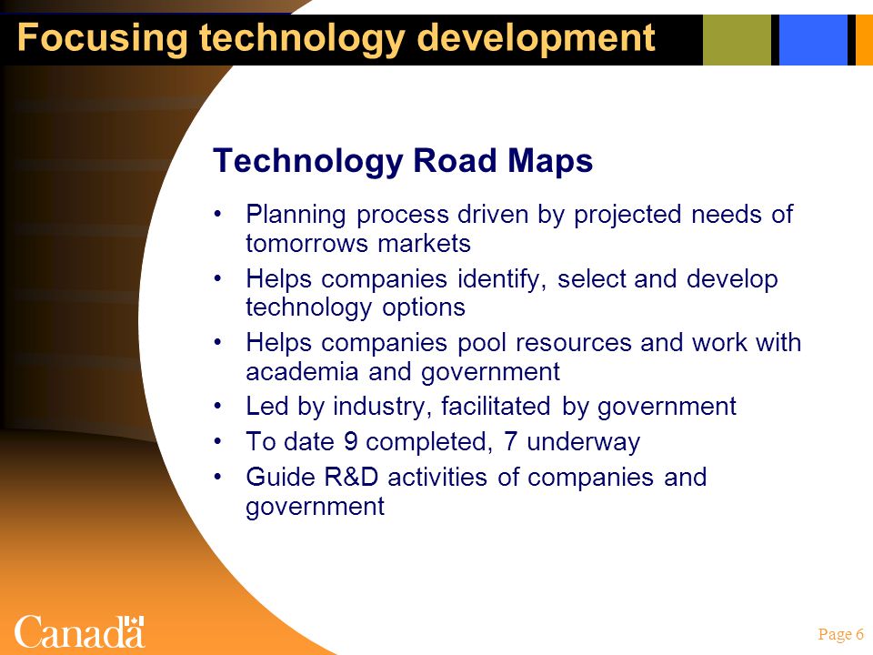 Page 6 Focusing technology development Technology Road Maps Planning process driven by projected needs of tomorrows markets Helps companies identify, select and develop technology options Helps companies pool resources and work with academia and government Led by industry, facilitated by government To date 9 completed, 7 underway Guide R&D activities of companies and government
