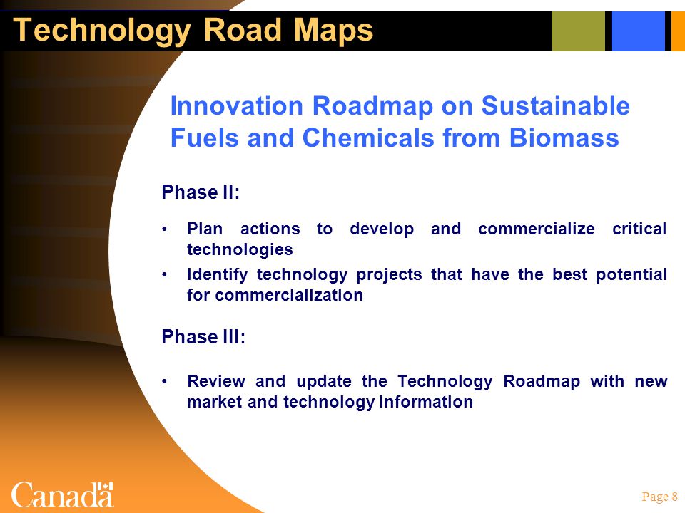 Page 8 Technology Road Maps Phase II: Plan actions to develop and commercialize critical technologies Identify technology projects that have the best potential for commercialization Phase III: Review and update the Technology Roadmap with new market and technology information Innovation Roadmap on Sustainable Fuels and Chemicals from Biomass