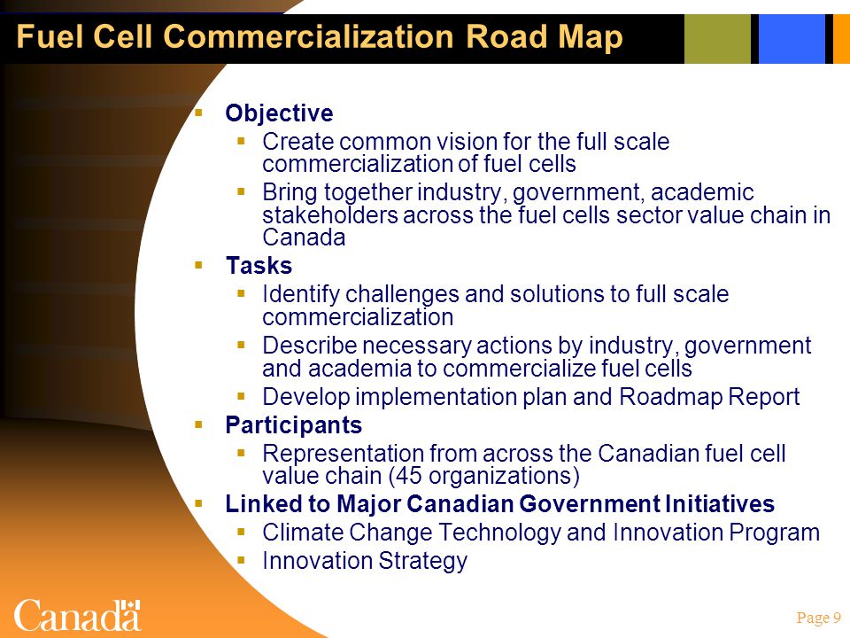 Page 9 Fuel Cell Commercialization Road Map  Objective  Create common vision for the full scale commercialization of fuel cells  Bring together industry, government, academic stakeholders across the fuel cells sector value chain in Canada  Tasks  Identify challenges and solutions to full scale commercialization  Describe necessary actions by industry, government and academia to commercialize fuel cells  Develop implementation plan and Roadmap Report  Participants  Representation from across the Canadian fuel cell value chain (45 organizations)  Linked to Major Canadian Government Initiatives  Climate Change Technology and Innovation Program  Innovation Strategy