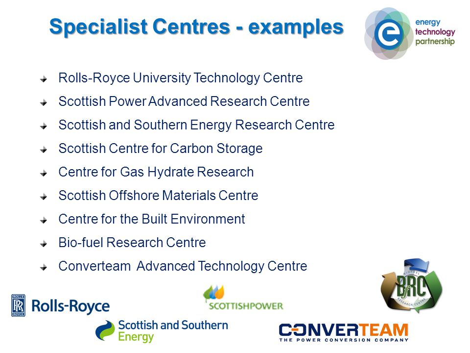 Specialist Centres - examples Rolls-Royce University Technology Centre Scottish Power Advanced Research Centre Scottish and Southern Energy Research Centre Scottish Centre for Carbon Storage Centre for Gas Hydrate Research Scottish Offshore Materials Centre Centre for the Built Environment Bio-fuel Research Centre Converteam Advanced Technology Centre