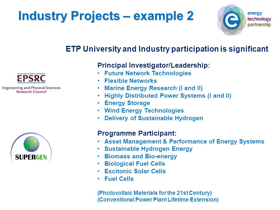 ETP University and Industry participation is significant Principal Investigator/Leadership: Future Network Technologies Flexible Networks Marine Energy Research (I and II) Highly Distributed Power Systems (I and II) Energy Storage Wind Energy Technologies Delivery of Sustainable Hydrogen Programme Participant: Asset Management & Performance of Energy Systems Sustainable Hydrogen Energy Biomass and Bio-energy Biological Fuel Cells Excitonic Solar Cells Fuel Cells (Photovoltaic Materials for the 21st Century) (Conventional Power Plant Lifetime Extension) Industry Projects – example 2