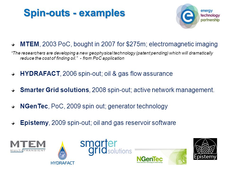 Spin-outs - examples MTEM, 2003 PoC, bought in 2007 for $275m; electromagnetic imaging The researchers are developing a new geophysical technology (patent pending) which will dramatically reduce the cost of finding oil. - from PoC application HYDRAFACT, 2006 spin-out; oil & gas flow assurance Smarter Grid solutions, 2008 spin-out; active network management.