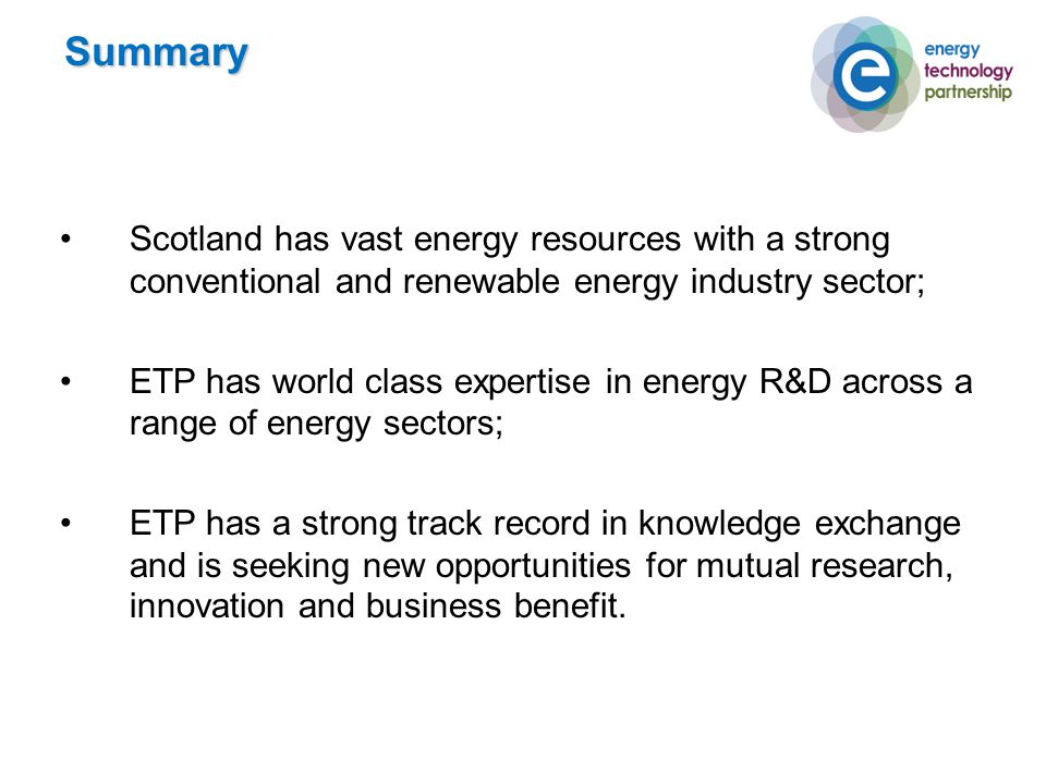 Scotland has vast energy resources with a strong conventional and renewable energy industry sector; ETP has world class expertise in energy R&D across a range of energy sectors; ETP has a strong track record in knowledge exchange and is seeking new opportunities for mutual research, innovation and business benefit.