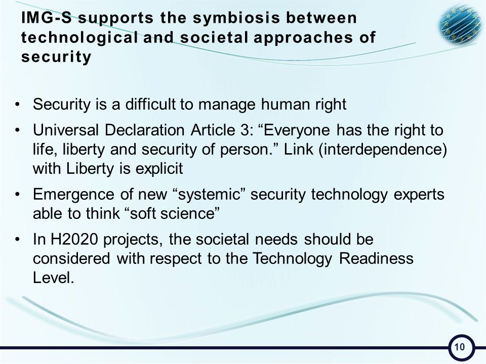 IMG-S supports the symbiosis between technological and societal approaches of security Security is a difficult to manage human right Universal Declaration Article 3: Everyone has the right to life, liberty and security of person. Link (interdependence) with Liberty is explicit Emergence of new systemic security technology experts able to think soft science In H2020 projects, the societal needs should be considered with respect to the Technology Readiness Level.