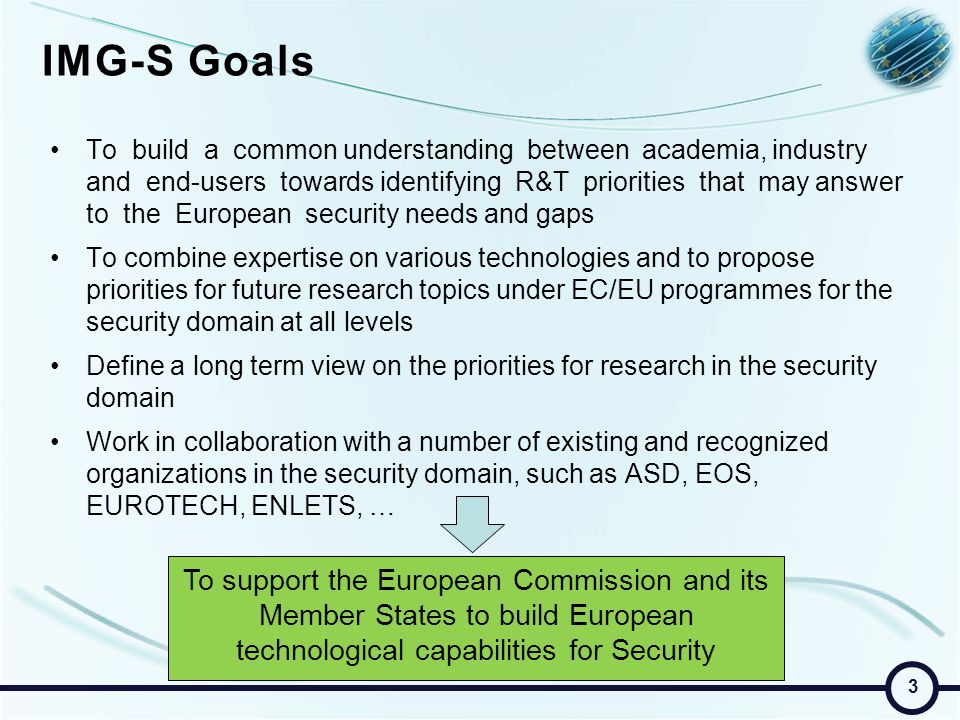 IMG-S Goals To build a common understanding between academia, industry and end-users towards identifying R&T priorities that may answer to the European security needs and gaps To combine expertise on various technologies and to propose priorities for future research topics under EC/EU programmes for the security domain at all levels Define a long term view on the priorities for research in the security domain Work in collaboration with a number of existing and recognized organizations in the security domain, such as ASD, EOS, EUROTECH, ENLETS, … To support the European Commission and its Member States to build European technological capabilities for Security 3