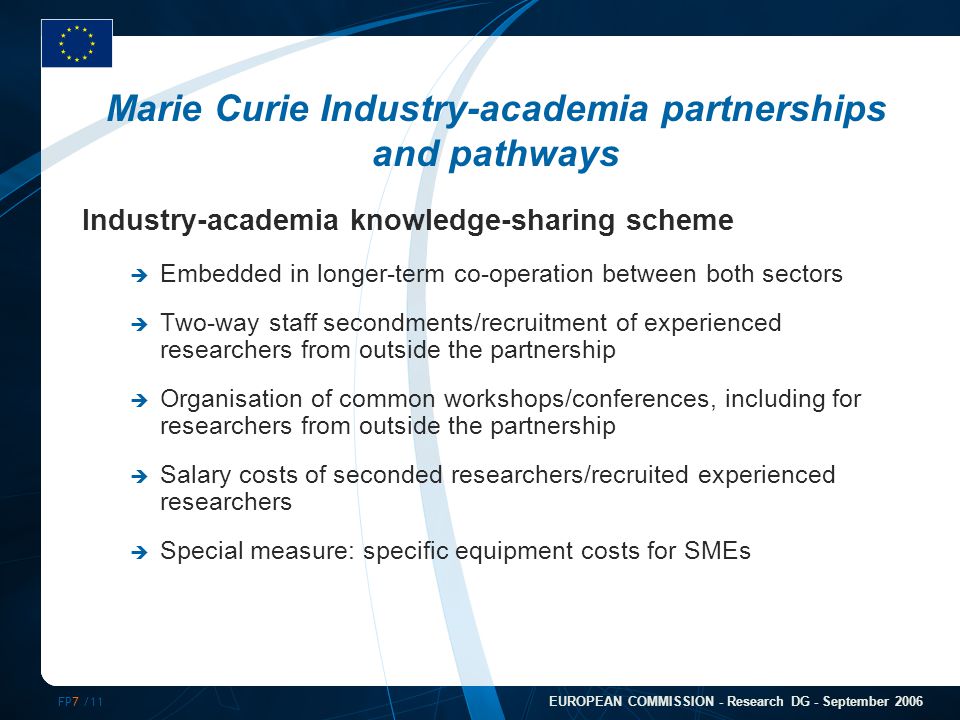 FP7 /11 EUROPEAN COMMISSION - Research DG - September 2006 Marie Curie Industry-academia partnerships and pathways Industry-academia knowledge-sharing scheme  Embedded in longer-term co-operation between both sectors  Two-way staff secondments/recruitment of experienced researchers from outside the partnership  Organisation of common workshops/conferences, including for researchers from outside the partnership  Salary costs of seconded researchers/recruited experienced researchers  Special measure: specific equipment costs for SMEs