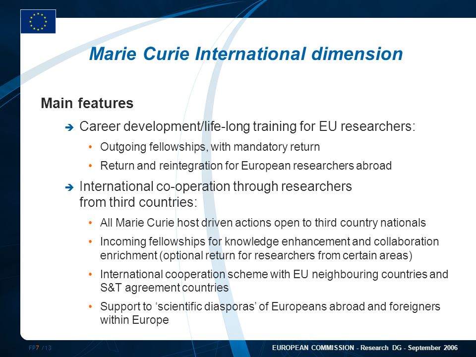 FP7 /13 EUROPEAN COMMISSION - Research DG - September 2006 Marie Curie International dimension Main features  Career development/life-long training for EU researchers: Outgoing fellowships, with mandatory return Return and reintegration for European researchers abroad  International co-operation through researchers from third countries: All Marie Curie host driven actions open to third country nationals Incoming fellowships for knowledge enhancement and collaboration enrichment (optional return for researchers from certain areas) International cooperation scheme with EU neighbouring countries and S&T agreement countries Support to ‘scientific diasporas’ of Europeans abroad and foreigners within Europe