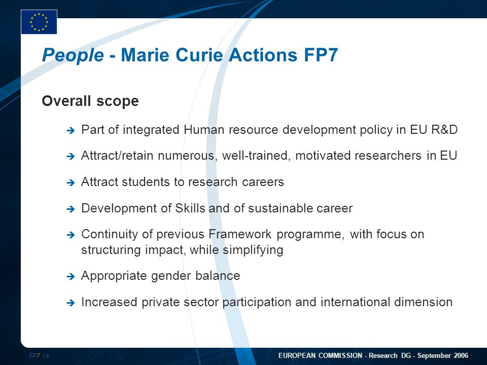FP7 /4 EUROPEAN COMMISSION - Research DG - September 2006 People - Marie Curie Actions FP7 Overall scope  Part of integrated Human resource development policy in EU R&D  Attract/retain numerous, well-trained, motivated researchers in EU  Attract students to research careers  Development of Skills and of sustainable career  Continuity of previous Framework programme, with focus on structuring impact, while simplifying  Appropriate gender balance  Increased private sector participation and international dimension