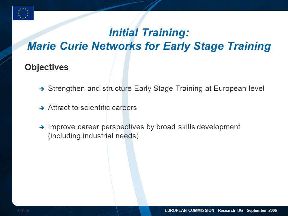 FP7 /6 EUROPEAN COMMISSION - Research DG - September 2006 Initial Training: Marie Curie Networks for Early Stage Training Objectives  Strengthen and structure Early Stage Training at European level  Attract to scientific careers  Improve career perspectives by broad skills development (including industrial needs)