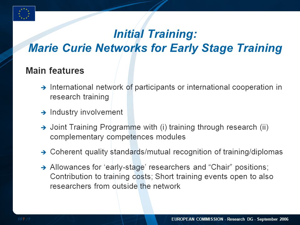 FP7 /7 EUROPEAN COMMISSION - Research DG - September 2006 Initial Training: Marie Curie Networks for Early Stage Training Main features  International network of participants or international cooperation in research training  Industry involvement  Joint Training Programme with (i) training through research (ii) complementary competences modules  Coherent quality standards/mutual recognition of training/diplomas  Allowances for ‘early-stage’ researchers and Chair positions; Contribution to training costs; Short training events open to also researchers from outside the network