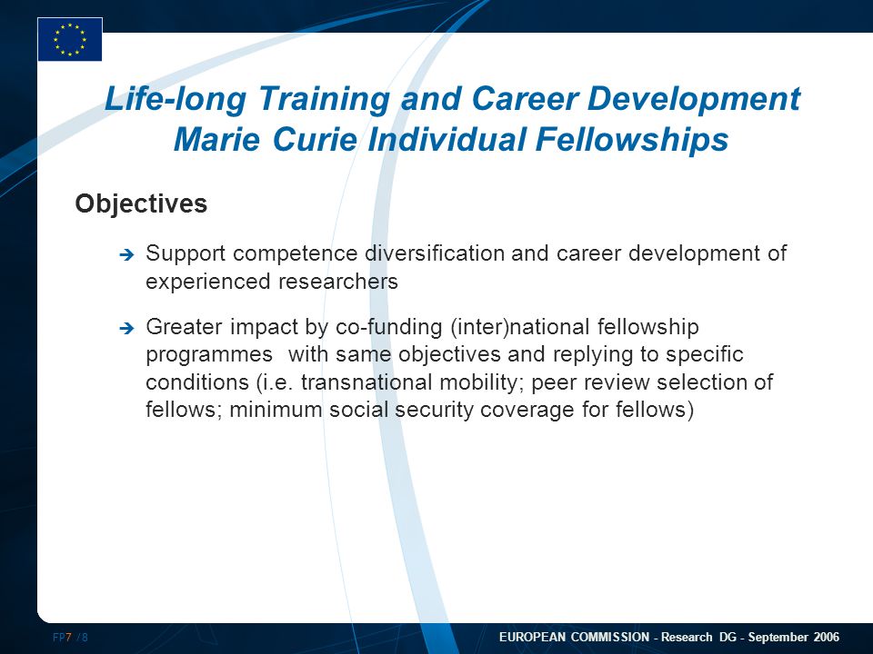 FP7 /8 EUROPEAN COMMISSION - Research DG - September 2006 Life-long Training and Career Development Marie Curie Individual Fellowships Objectives  Support competence diversification and career development of experienced researchers  Greater impact by co-funding (inter)national fellowship programmes with same objectives and replying to specific conditions (i.e.