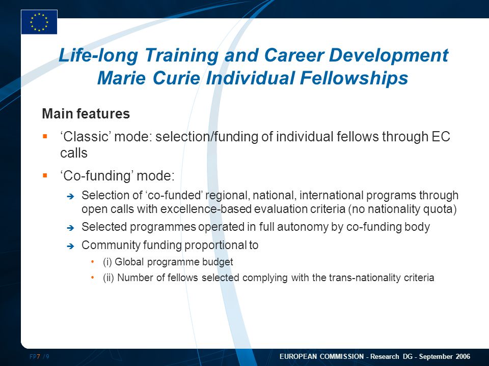 FP7 /9 EUROPEAN COMMISSION - Research DG - September 2006 Life-long Training and Career Development Marie Curie Individual Fellowships Main features  ‘Classic’ mode: selection/funding of individual fellows through EC calls  ‘Co-funding’ mode:  Selection of ‘co-funded’ regional, national, international programs through open calls with excellence-based evaluation criteria (no nationality quota)  Selected programmes operated in full autonomy by co-funding body  Community funding proportional to (i) Global programme budget (ii) Number of fellows selected complying with the trans-nationality criteria