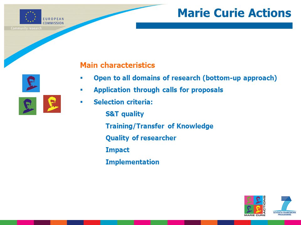 Marie Curie Actions Main characteristics  Open to all domains of research (bottom-up approach)  Application through calls for proposals  Selection criteria: S&T quality Training/Transfer of Knowledge Quality of researcher Impact Implementation