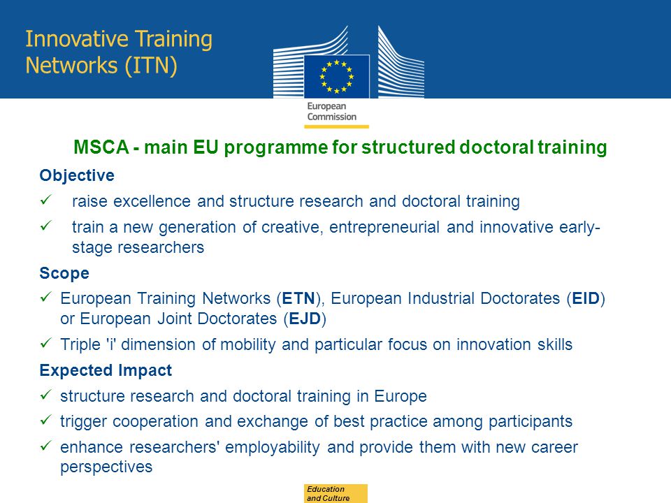 Innovative Training Networks (ITN) Objective raise excellence and structure research and doctoral training train a new generation of creative, entrepreneurial and innovative early- stage researchers Scope European Training Networks (ETN), European Industrial Doctorates (EID) or European Joint Doctorates (EJD) Triple i dimension of mobility and particular focus on innovation skills Expected Impact structure research and doctoral training in Europe trigger cooperation and exchange of best practice among participants enhance researchers employability and provide them with new career perspectives MSCA - main EU programme for structured doctoral training Education and Culture