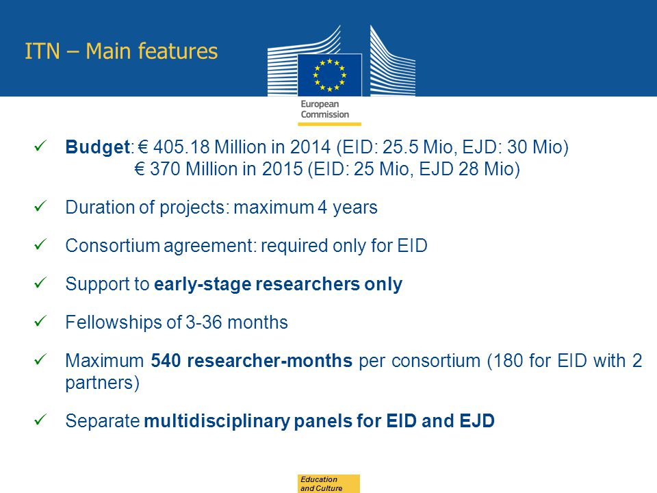 ITN – Main features Budget: € Million in 2014 (EID: 25.5 Mio, EJD: 30 Mio) € 370 Million in 2015 (EID: 25 Mio, EJD 28 Mio) Duration of projects: maximum 4 years Consortium agreement: required only for EID Support to early-stage researchers only Fellowships of 3-36 months Maximum 540 researcher-months per consortium (180 for EID with 2 partners) Separate multidisciplinary panels for EID and EJD Education and Culture