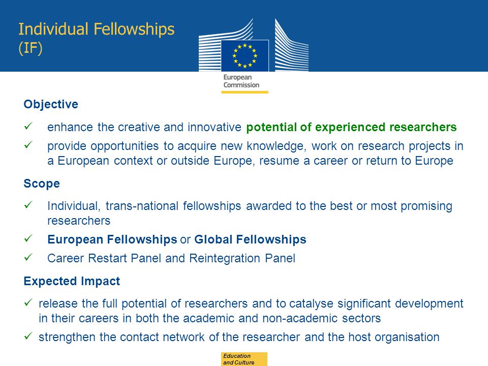 Individual Fellowships (IF) Education and Culture Objective enhance the creative and innovative potential of experienced researchers provide opportunities to acquire new knowledge, work on research projects in a European context or outside Europe, resume a career or return to Europe Scope Individual, trans-national fellowships awarded to the best or most promising researchers European Fellowships or Global Fellowships Career Restart Panel and Reintegration Panel Expected Impact release the full potential of researchers and to catalyse significant development in their careers in both the academic and non-academic sectors strengthen the contact network of the researcher and the host organisation