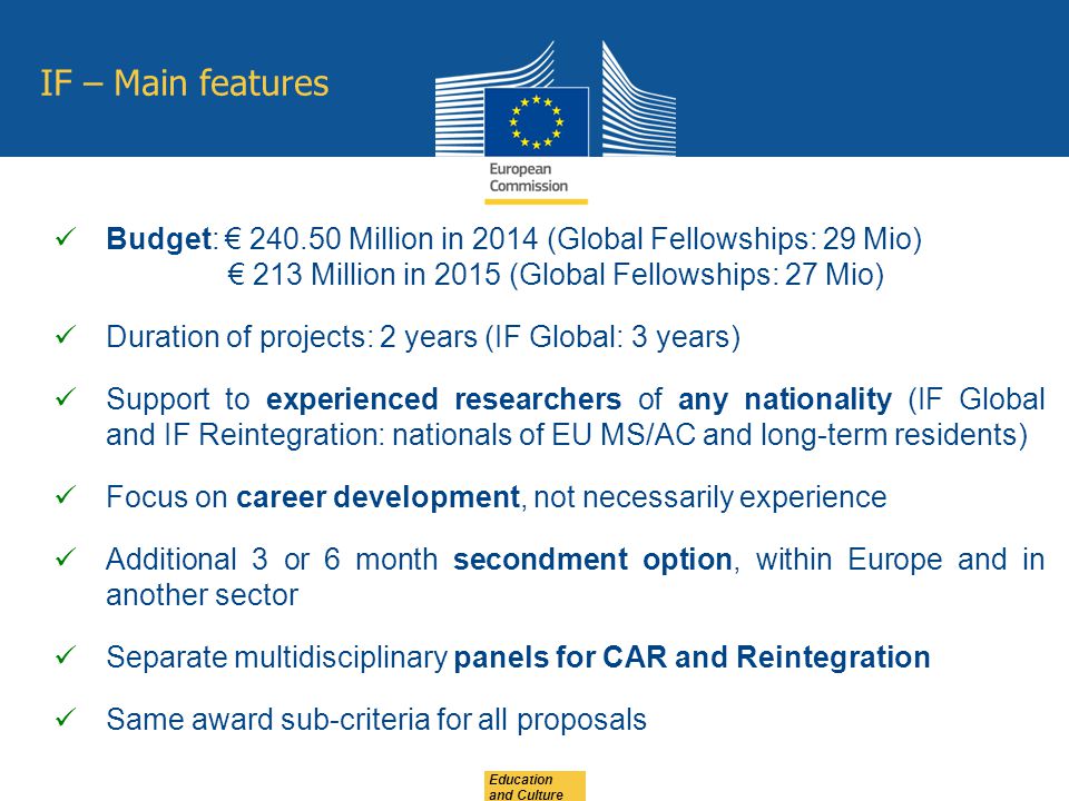 Education and Culture IF – Main features Budget: € Million in 2014 (Global Fellowships: 29 Mio) € 213 Million in 2015 (Global Fellowships: 27 Mio) Duration of projects: 2 years (IF Global: 3 years) Support to experienced researchers of any nationality (IF Global and IF Reintegration: nationals of EU MS/AC and long-term residents) Focus on career development, not necessarily experience Additional 3 or 6 month secondment option, within Europe and in another sector Separate multidisciplinary panels for CAR and Reintegration Same award sub-criteria for all proposals