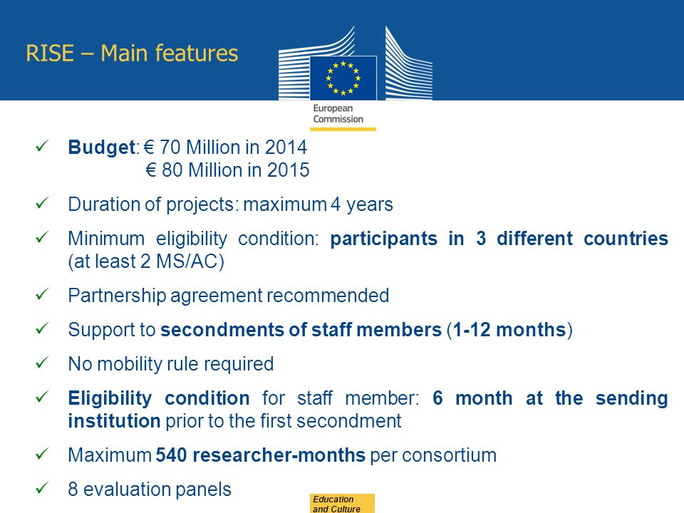 Education and Culture RISE – Main features Budget: € 70 Million in 2014 € 80 Million in 2015 Duration of projects: maximum 4 years Minimum eligibility condition: participants in 3 different countries (at least 2 MS/AC) Partnership agreement recommended Support to secondments of staff members (1-12 months) No mobility rule required Eligibility condition for staff member: 6 month at the sending institution prior to the first secondment Maximum 540 researcher-months per consortium 8 evaluation panels