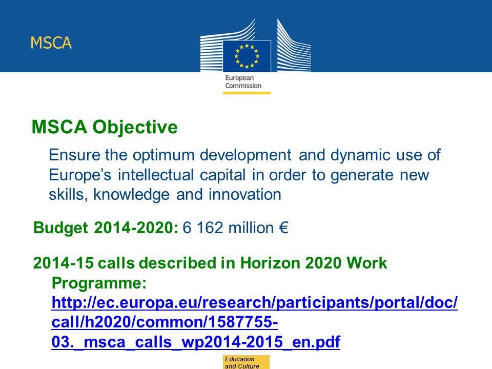MSCA Education and Culture MSCA Objective Ensure the optimum development and dynamic use of Europe’s intellectual capital in order to generate new skills, knowledge and innovation Budget : million € calls described in Horizon 2020 Work Programme:   call/h2020/common/ _msca_calls_wp _en.pdf   call/h2020/common/ _msca_calls_wp _en.pdf
