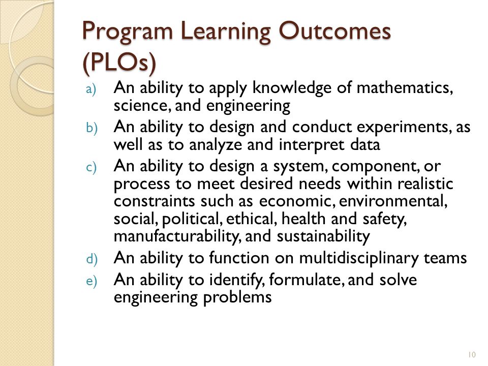 Program Learning Outcomes (PLOs) a) An ability to apply knowledge of mathematics, science, and engineering b) An ability to design and conduct experiments, as well as to analyze and interpret data c) An ability to design a system, component, or process to meet desired needs within realistic constraints such as economic, environmental, social, political, ethical, health and safety, manufacturability, and sustainability d) An ability to function on multidisciplinary teams e) An ability to identify, formulate, and solve engineering problems 10