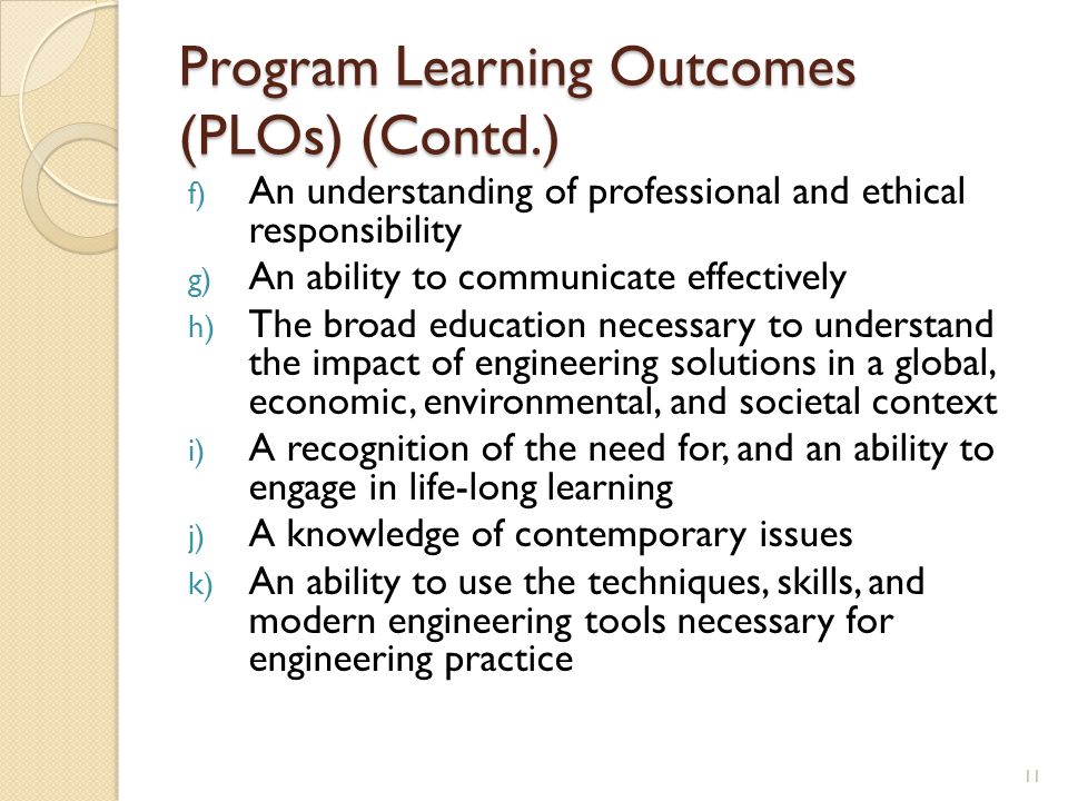 Program Learning Outcomes (PLOs) (Contd.) f) An understanding of professional and ethical responsibility g) An ability to communicate effectively h) The broad education necessary to understand the impact of engineering solutions in a global, economic, environmental, and societal context i) A recognition of the need for, and an ability to engage in life-long learning j) A knowledge of contemporary issues k) An ability to use the techniques, skills, and modern engineering tools necessary for engineering practice 11