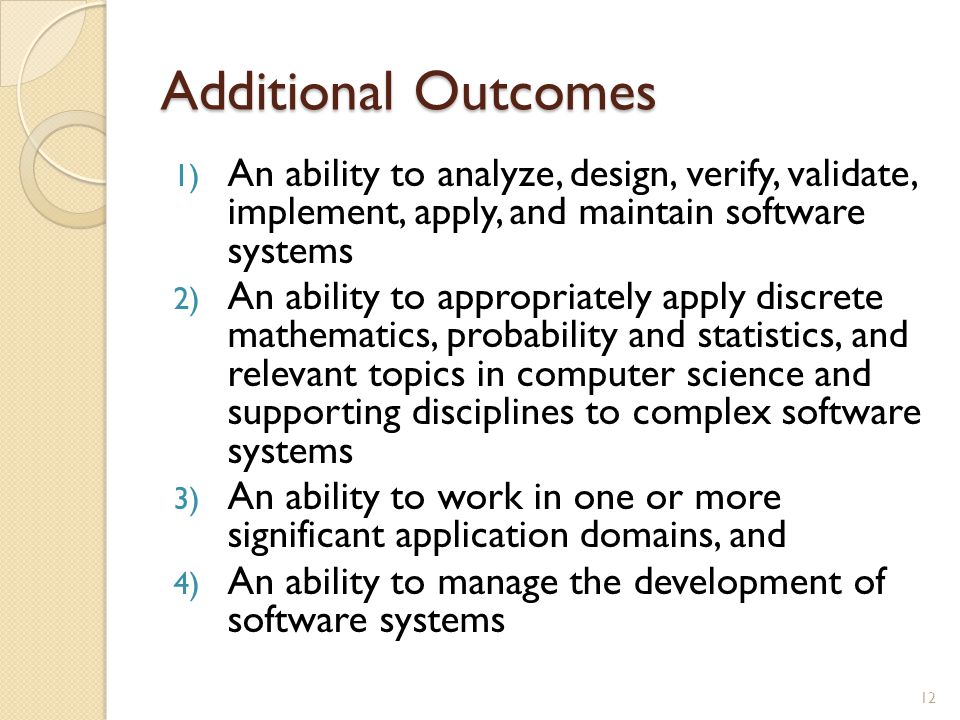 Additional Outcomes 1) An ability to analyze, design, verify, validate, implement, apply, and maintain software systems 2) An ability to appropriately apply discrete mathematics, probability and statistics, and relevant topics in computer science and supporting disciplines to complex software systems 3) An ability to work in one or more significant application domains, and 4) An ability to manage the development of software systems 12