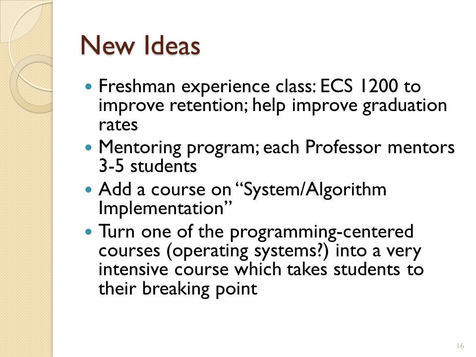 New Ideas Freshman experience class: ECS 1200 to improve retention; help improve graduation rates Mentoring program; each Professor mentors 3-5 students Add a course on System/Algorithm Implementation Turn one of the programming-centered courses (operating systems ) into a very intensive course which takes students to their breaking point 16