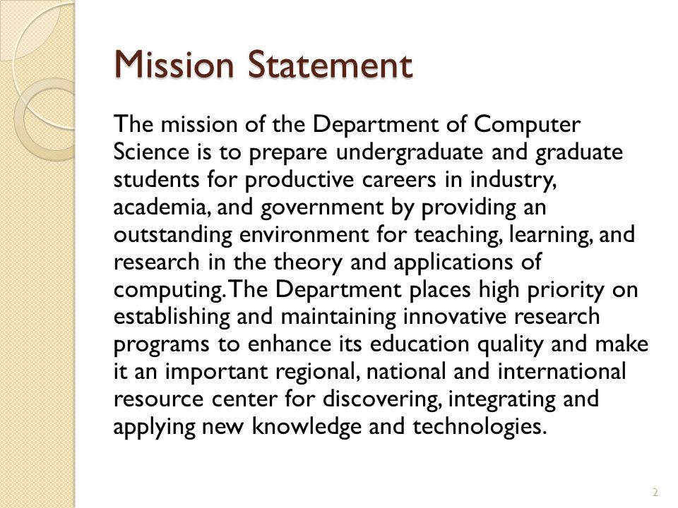 Mission Statement The mission of the Department of Computer Science is to prepare undergraduate and graduate students for productive careers in industry, academia, and government by providing an outstanding environment for teaching, learning, and research in the theory and applications of computing.