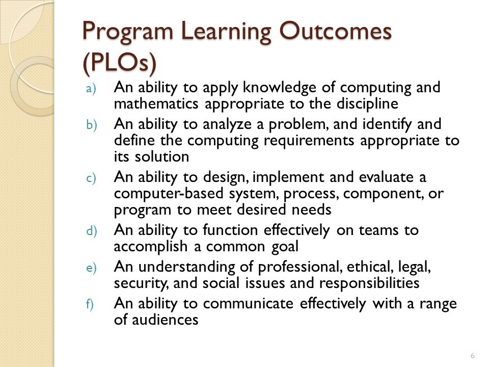 Program Learning Outcomes (PLOs) a) An ability to apply knowledge of computing and mathematics appropriate to the discipline b) An ability to analyze a problem, and identify and define the computing requirements appropriate to its solution c) An ability to design, implement and evaluate a computer-based system, process, component, or program to meet desired needs d) An ability to function effectively on teams to accomplish a common goal e) An understanding of professional, ethical, legal, security, and social issues and responsibilities f) An ability to communicate effectively with a range of audiences 6