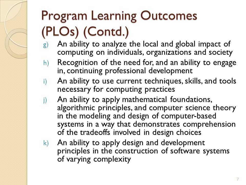 Program Learning Outcomes (PLOs) (Contd.) g) An ability to analyze the local and global impact of computing on individuals, organizations and society h) Recognition of the need for, and an ability to engage in, continuing professional development i) An ability to use current techniques, skills, and tools necessary for computing practices j) An ability to apply mathematical foundations, algorithmic principles, and computer science theory in the modeling and design of computer-based systems in a way that demonstrates comprehension of the tradeoffs involved in design choices k) An ability to apply design and development principles in the construction of software systems of varying complexity 7
