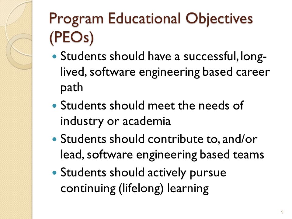 Program Educational Objectives (PEOs) Students should have a successful, long- lived, software engineering based career path Students should meet the needs of industry or academia Students should contribute to, and/or lead, software engineering based teams Students should actively pursue continuing (lifelong) learning 9