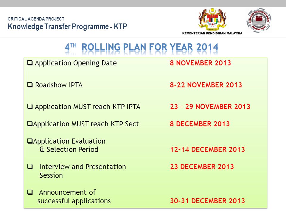 CRITICAL AGENDA PROJECT Knowledge Transfer Programme - KTP  Application Opening Date 8 NOVEMBER 2013  Roadshow IPTA 8-22 NOVEMBER 2013  Application MUST reach KTP IPTA 23 – 29 NOVEMBER 2013  Application MUST reach KTP Sect 8 DECEMBER 2013  Application Evaluation & Selection Period12-14 DECEMBER 2013  Interview and Presentation 23 DECEMBER 2013 Session  Announcement of successful applications30-31 DECEMBER 2013  Application Opening Date 8 NOVEMBER 2013  Roadshow IPTA 8-22 NOVEMBER 2013  Application MUST reach KTP IPTA 23 – 29 NOVEMBER 2013  Application MUST reach KTP Sect 8 DECEMBER 2013  Application Evaluation & Selection Period12-14 DECEMBER 2013  Interview and Presentation 23 DECEMBER 2013 Session  Announcement of successful applications30-31 DECEMBER 2013