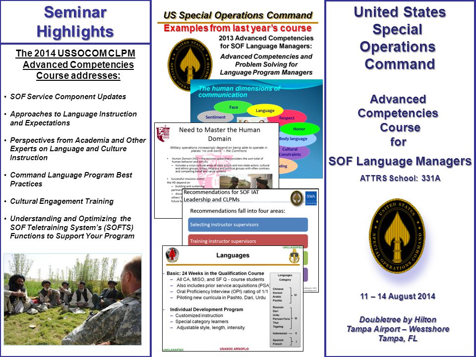 The 2014 USSOCOM CLPM Advanced Competencies Course addresses: SOF Service Component Updates Approaches to Language Instruction and Expectations Perspectives from Academia and Other Experts on Language and Culture Instruction Command Language Program Best Practices Cultural Engagement Training Understanding and Optimizing the SOF Teletraining System’s (SOFTS) Functions to Support Your Program SeminarHighlights 11 – 14 August – 14 August 2014 Doubletree by Hilton Tampa Airport – Westshore Tampa, FL United States SpecialOperationsCommandAdvancedCompetenciesCoursefor SOF Language Mana gers ATTRS School: 331A Examples from last year’s course