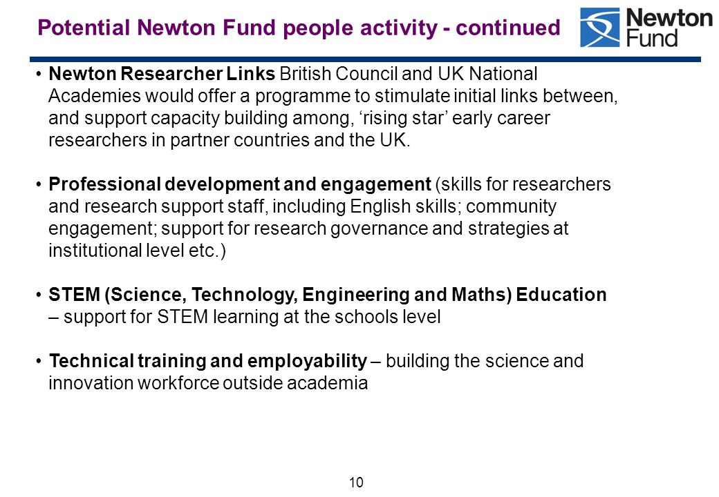 10 Potential Newton Fund people activity - continued Newton Researcher Links British Council and UK National Academies would offer a programme to stimulate initial links between, and support capacity building among, ‘rising star’ early career researchers in partner countries and the UK.