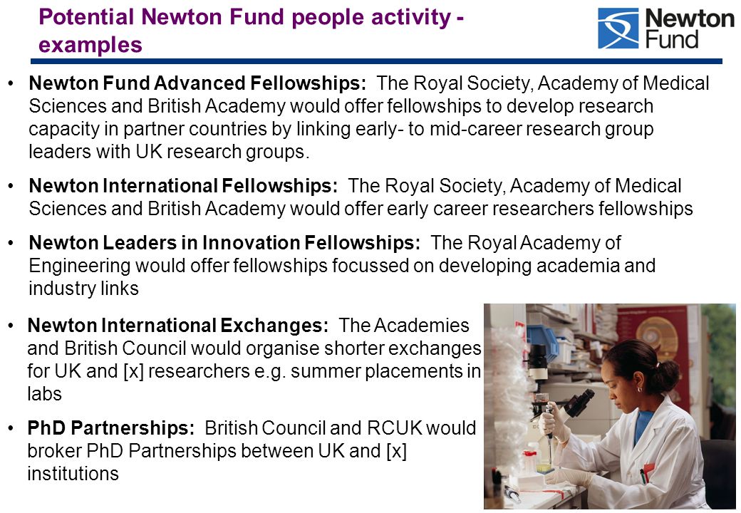 Potential Newton Fund people activity - examples Newton Fund Advanced Fellowships: The Royal Society, Academy of Medical Sciences and British Academy would offer fellowships to develop research capacity in partner countries by linking early- to mid-career research group leaders with UK research groups.