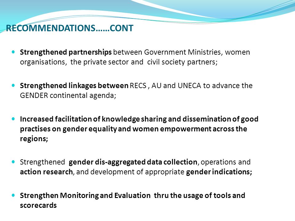 RECOMMENDATIONS……CONT Strengthened partnerships between Government Ministries, women organisations, the private sector and civil society partners; Strengthened linkages between RECS, AU and UNECA to advance the GENDER continental agenda; Increased facilitation of knowledge sharing and dissemination of good practises on gender equality and women empowerment across the regions; Strengthened gender dis-aggregated data collection, operations and action research, and development of appropriate gender indications; Strengthen Monitoring and Evaluation thru the usage of tools and scorecards