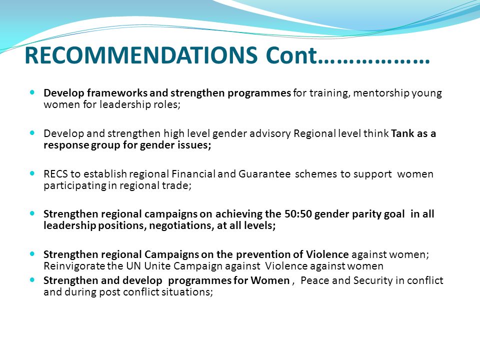 RECOMMENDATIONS Cont……………… Develop frameworks and strengthen programmes for training, mentorship young women for leadership roles; Develop and strengthen high level gender advisory Regional level think Tank as a response group for gender issues; RECS to establish regional Financial and Guarantee schemes to support women participating in regional trade; Strengthen regional campaigns on achieving the 50:50 gender parity goal in all leadership positions, negotiations, at all levels; Strengthen regional Campaigns on the prevention of Violence against women; Reinvigorate the UN Unite Campaign against Violence against women Strengthen and develop programmes for Women, Peace and Security in conflict and during post conflict situations;