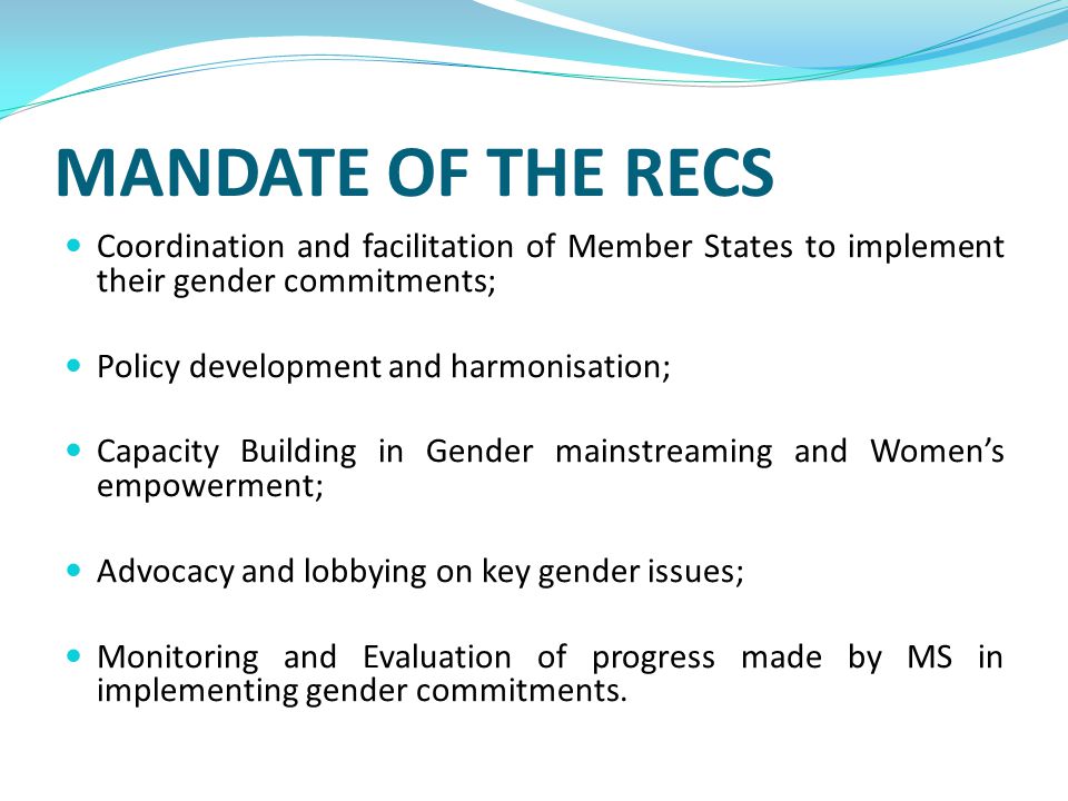 MANDATE OF THE RECS Coordination and facilitation of Member States to implement their gender commitments; Policy development and harmonisation; Capacity Building in Gender mainstreaming and Women’s empowerment; Advocacy and lobbying on key gender issues; Monitoring and Evaluation of progress made by MS in implementing gender commitments.