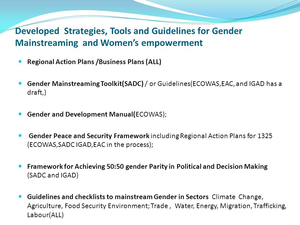 Developed Strategies, Tools and Guidelines for Gender Mainstreaming and Women’s empowerment Regional Action Plans /Business Plans (ALL) Gender Mainstreaming Toolkit(SADC) / or Guidelines(ECOWAS,EAC, and IGAD has a draft,) Gender and Development Manual(ECOWAS); Gender Peace and Security Framework including Regional Action Plans for 1325 (ECOWAS,SADC IGAD,EAC in the process); Framework for Achieving 50:50 gender Parity in Political and Decision Making (SADC and IGAD) Guidelines and checklists to mainstream Gender in Sectors Climate Change, Agriculture, Food Security Environment; Trade, Water, Energy, Migration, Trafficking, Labour(ALL)