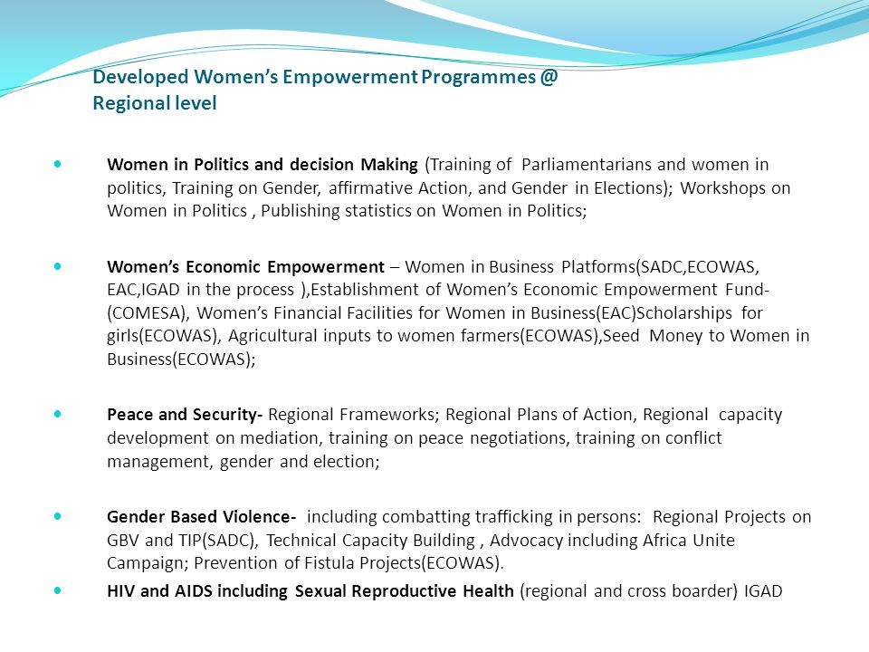 Developed Women’s Empowerment Regional level Women in Politics and decision Making (Training of Parliamentarians and women in politics, Training on Gender, affirmative Action, and Gender in Elections); Workshops on Women in Politics, Publishing statistics on Women in Politics; Women’s Economic Empowerment – Women in Business Platforms(SADC,ECOWAS, EAC,IGAD in the process ),Establishment of Women’s Economic Empowerment Fund- (COMESA), Women’s Financial Facilities for Women in Business(EAC)Scholarships for girls(ECOWAS), Agricultural inputs to women farmers(ECOWAS),Seed Money to Women in Business(ECOWAS); Peace and Security- Regional Frameworks; Regional Plans of Action, Regional capacity development on mediation, training on peace negotiations, training on conflict management, gender and election; Gender Based Violence- including combatting trafficking in persons: Regional Projects on GBV and TIP(SADC), Technical Capacity Building, Advocacy including Africa Unite Campaign; Prevention of Fistula Projects(ECOWAS).