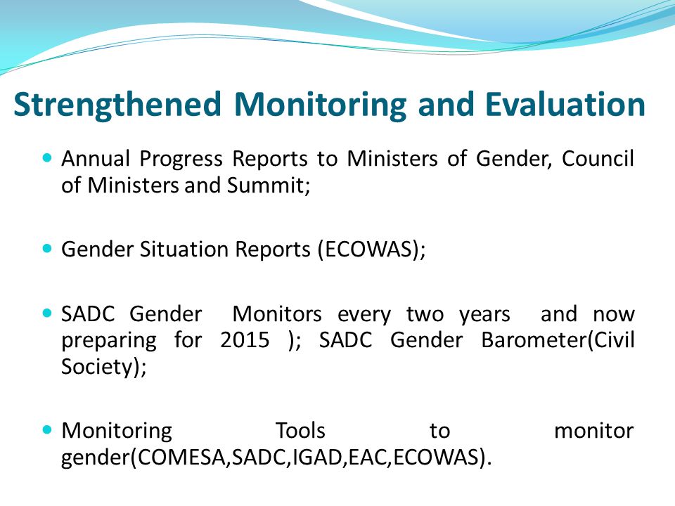 Strengthened Monitoring and Evaluation Annual Progress Reports to Ministers of Gender, Council of Ministers and Summit; Gender Situation Reports (ECOWAS); SADC Gender Monitors every two years and now preparing for 2015 ); SADC Gender Barometer(Civil Society); Monitoring Tools to monitor gender(COMESA,SADC,IGAD,EAC,ECOWAS).