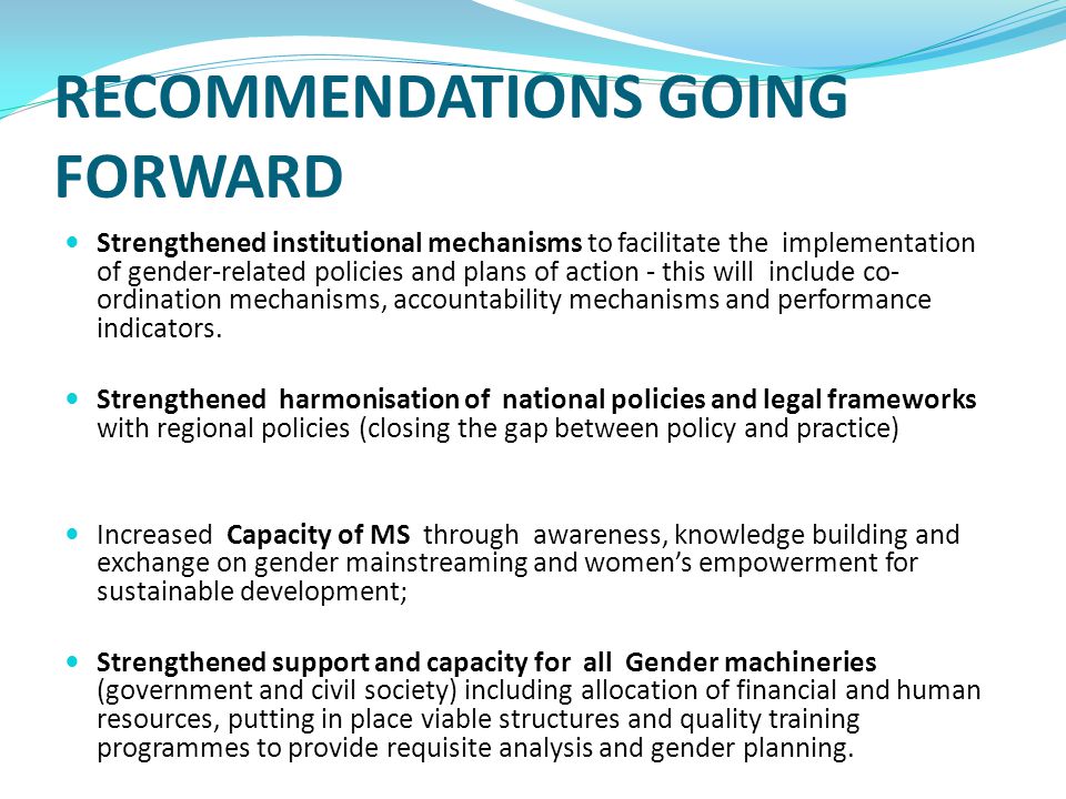 RECOMMENDATIONS GOING FORWARD Strengthened institutional mechanisms to facilitate the implementation of gender-related policies and plans of action - this will include co- ordination mechanisms, accountability mechanisms and performance indicators.