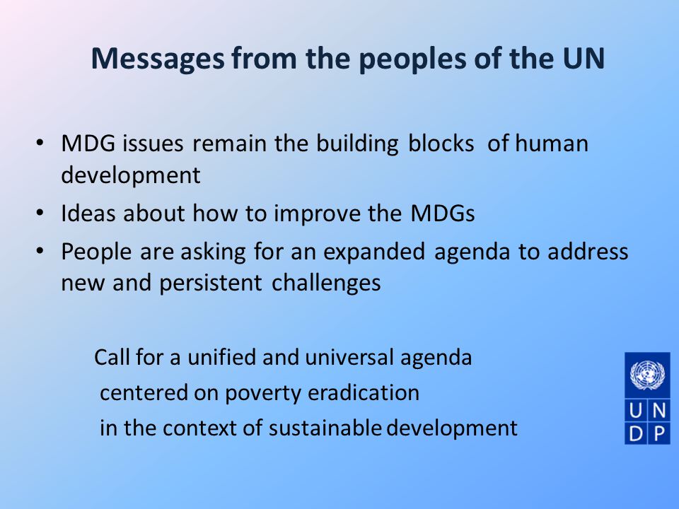 Messages from the peoples of the UN MDG issues remain the building blocks of human development Ideas about how to improve the MDGs People are asking for an expanded agenda to address new and persistent challenges Call for a unified and universal agenda centered on poverty eradication in the context of sustainable development