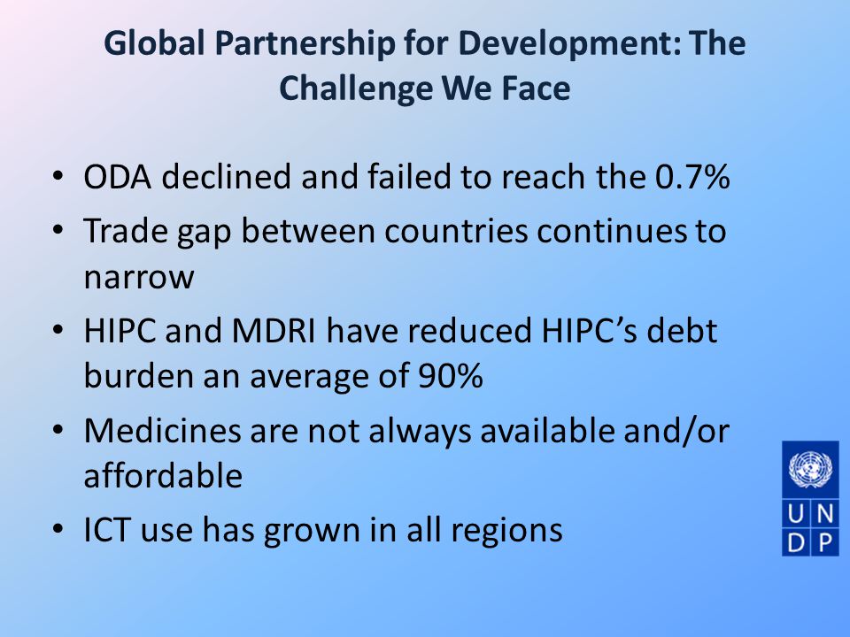 Global Partnership for Development: The Challenge We Face ODA declined and failed to reach the 0.7% Trade gap between countries continues to narrow HIPC and MDRI have reduced HIPC’s debt burden an average of 90% Medicines are not always available and/or affordable ICT use has grown in all regions