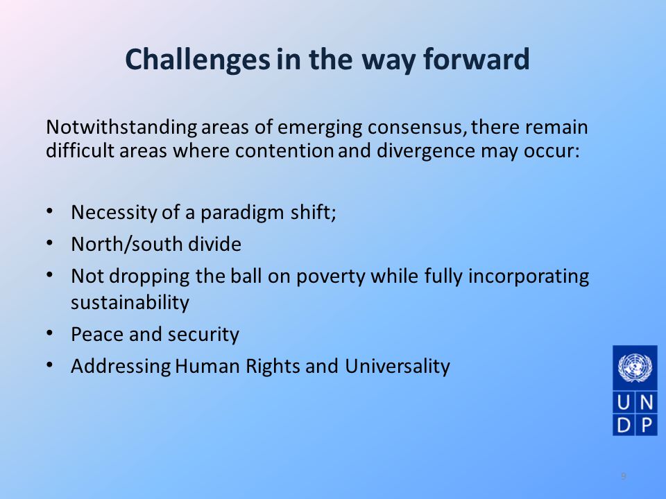 Challenges in the way forward Notwithstanding areas of emerging consensus, there remain difficult areas where contention and divergence may occur: Necessity of a paradigm shift; North/south divide Not dropping the ball on poverty while fully incorporating sustainability Peace and security Addressing Human Rights and Universality 9