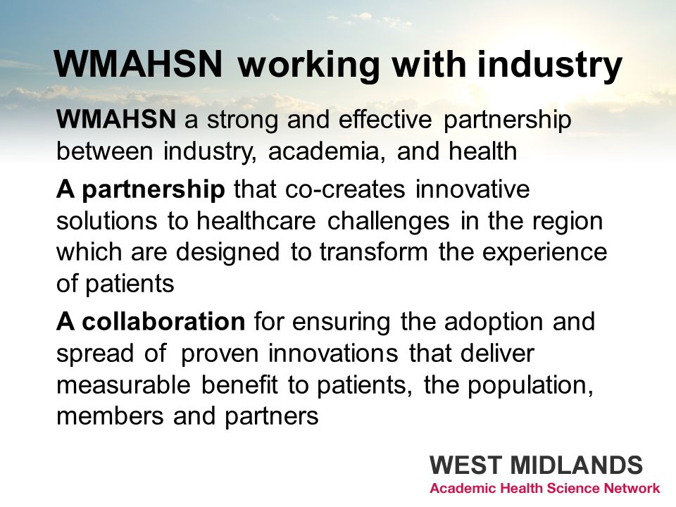 WMAHSN working with industry WMAHSN a strong and effective partnership between industry, academia, and health A partnership that co-creates innovative solutions to healthcare challenges in the region which are designed to transform the experience of patients A collaboration for ensuring the adoption and spread of proven innovations that deliver measurable benefit to patients, the population, members and partners