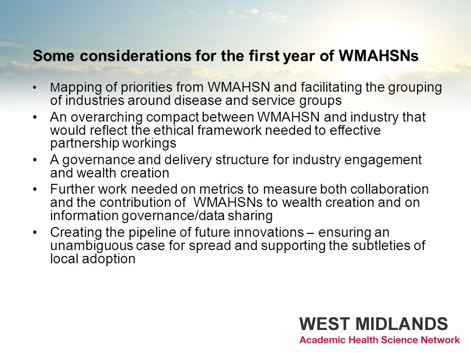Some considerations for the first year of WMAHSNs M apping of priorities from WMAHSN and facilitating the grouping of industries around disease and service groups An overarching compact between WMAHSN and industry that would reflect the ethical framework needed to effective partnership workings A governance and delivery structure for industry engagement and wealth creation Further work needed on metrics to measure both collaboration and the contribution of WMAHSNs to wealth creation and on information governance/data sharing Creating the pipeline of future innovations – ensuring an unambiguous case for spread and supporting the subtleties of local adoption