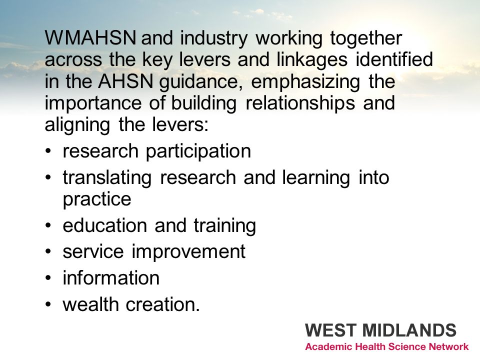 WMAHSN and industry working together across the key levers and linkages identified in the AHSN guidance, emphasizing the importance of building relationships and aligning the levers: research participation translating research and learning into practice education and training service improvement information wealth creation.