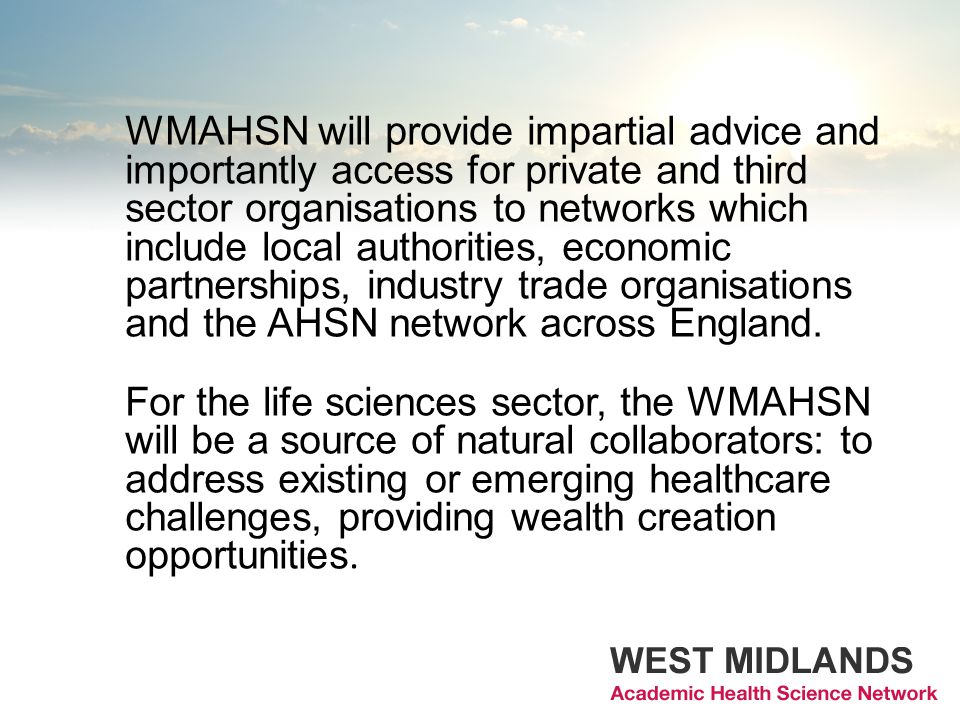 WMAHSN will provide impartial advice and importantly access for private and third sector organisations to networks which include local authorities, economic partnerships, industry trade organisations and the AHSN network across England.